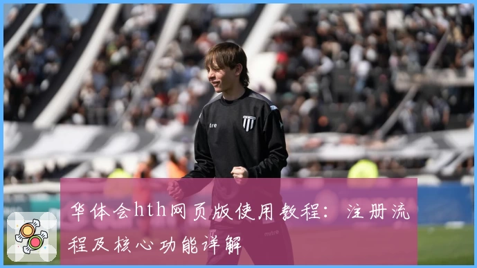 华体会hth网页版使用教程：注册流程及核心功能详解