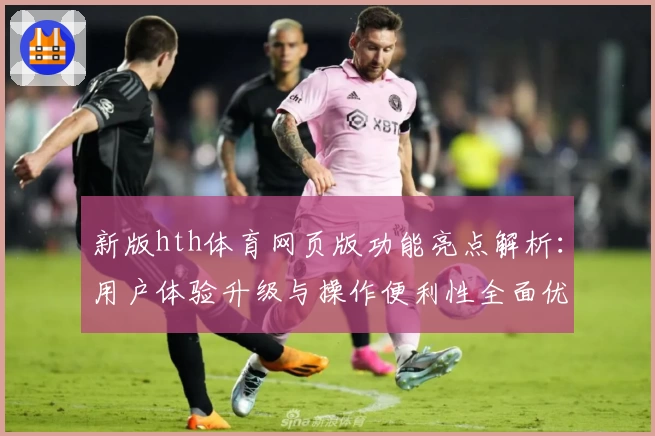 新版hth体育网页版功能亮点解析：用户体验升级与操作便利性全面优化