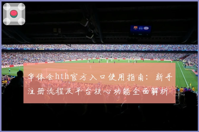 华体会hth官方入口使用指南：新手注册流程及平台核心功能全面解析