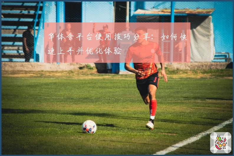 华体会平台使用技巧分享：如何快速上手并优化体验