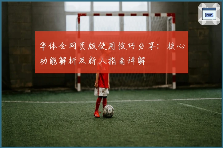 华体会网页版使用技巧分享：核心功能解析及新人指南详解
