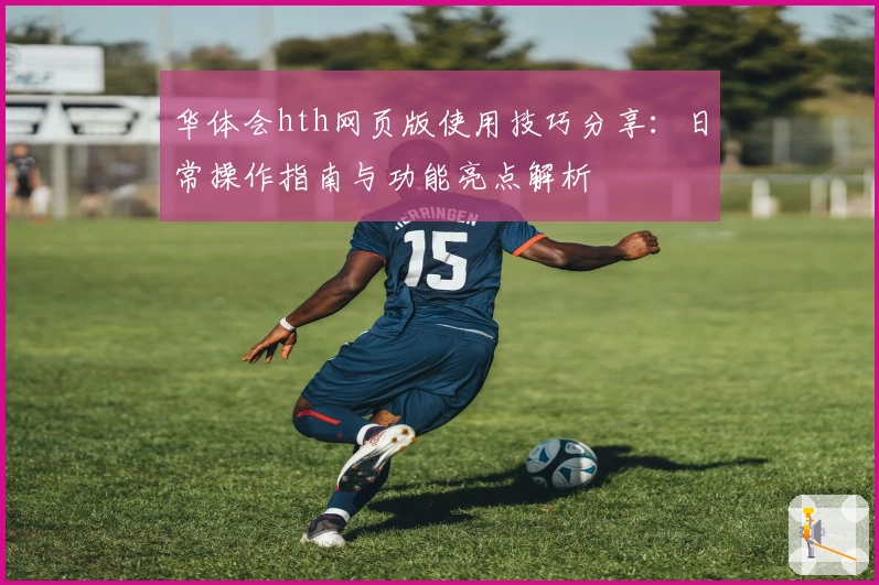 华体会hth网页版使用技巧分享：日常操作指南与功能亮点解析